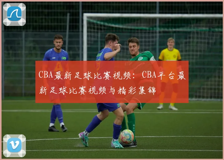 CBA最新足球比赛视频：CBA平台最新足球比赛视频与精彩集锦