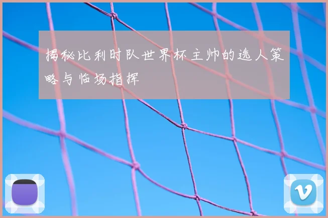揭秘比利时队世界杯主帅的选人策略与临场指挥