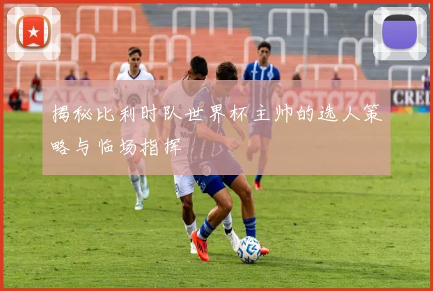 揭秘比利时队世界杯主帅的选人策略与临场指挥