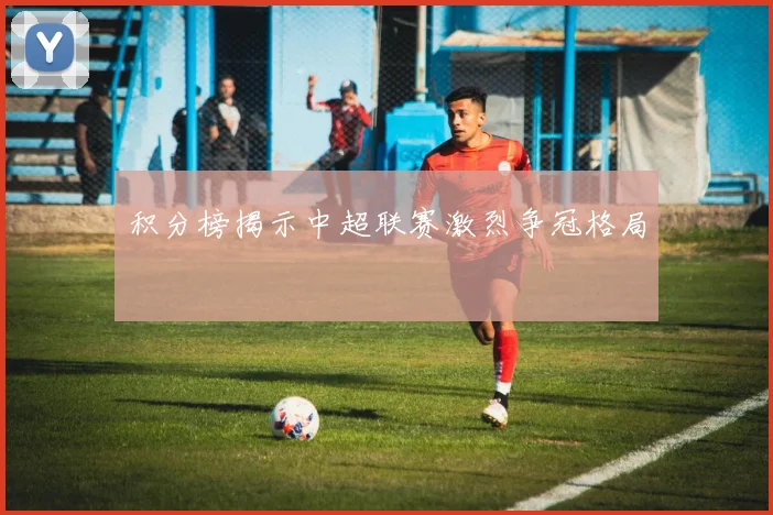 积分榜揭示中超联赛激烈争冠格局